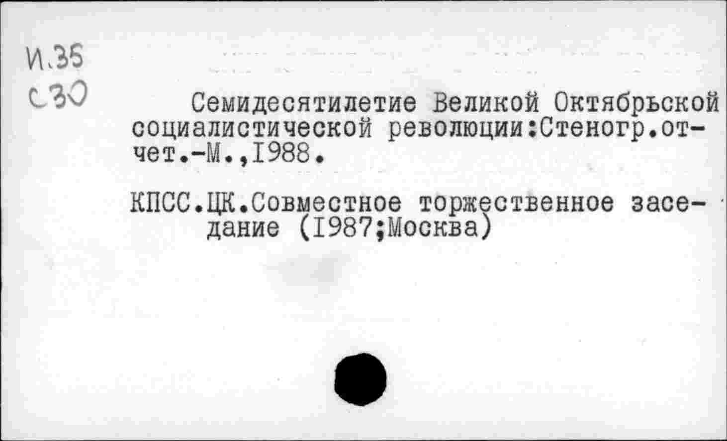 ﻿И.36
сзо Семидесятилетие Великой Октябрьской социалистической революции:Стеногр.отчет.-М., 1988.
КПСС.ЦК.Совместное торжественное заседание (1987;Москва)